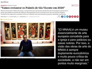 “[O MNAA] é um museu
essencialmente de arte
europeia concebida para
a igreja e para palácios ou
casas nobres. Por isso, a
visão das obras de arte do
MNAA é sempre
duplamente eurocêntrica
e muito pouco crítica da
sociedade, a não ser em
pontos muito marginais.”
 
