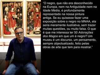 “O negro, que não era desconhecido
na Europa, nem na Antiguidade nem na
Idade Média, é profundamente
representado na nossa pintura
antiga. Se eu quisesse fazer uma
exposição sobre o negro no MNAA, ela
seria meramente ilustrativa, sem trazer
muitas questões, ou muito falsa. O que
é que me interessa ter 50 Adorações
dos Magos em que um é negro? Um
museu é um discurso, um pensamento,
sempre objectualizado, feito pelas
obras de arte que tem para mostrar.”
 