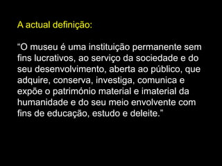 A actual definição:
“O museu é uma instituição permanente sem
fins lucrativos, ao serviço da sociedade e do
seu desenvolvimento, aberta ao público, que
adquire, conserva, investiga, comunica e
expõe o património material e imaterial da
humanidade e do seu meio envolvente com
fins de educação, estudo e deleite.”
 