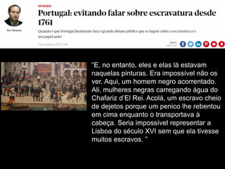 “E, no entanto, eles e elas lá estavam
naquelas pinturas. Era impossível não os
ver. Aqui, um homem negro acorrentado.
Ali, mulheres negras carregando água do
Chafariz d’El Rei. Acolá, um escravo cheio
de dejetos porque um penico lhe rebentou
em cima enquanto o transportava à
cabeça. Seria impossível representar a
Lisboa do século XVI sem que ela tivesse
muitos escravos. ”
 