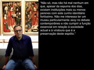 “Não só, mas não há mal nenhum em
que, apesar da espuma dos dias,
existam instituições mais ou menos
perenes com este cunho identitário
fortíssimo. Não me interessa ter um
museu particularmente sexy no debate
contemporâneo e não cumprir a função
essencial em relação à sociedade
actual e à vindoura que é a
preservação deste espólio.”
 