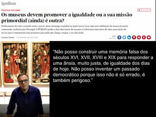 “Não posso construir uma memória falsa dos
séculos XVI, XVII, XVIII e XIX para responder a
uma ânsia, muito justa, de igualdade dos dias
de hoje. Não posso inventar um passado
democrático porque isso não é só errado, é
também perigoso.”
 