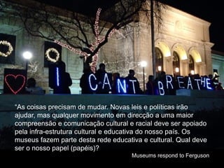 “As coisas precisam de mudar. Novas leis e políticas irão
ajudar, mas qualquer movimento em direcção a uma maior
compreensão e comunicação cultural e racial deve ser apoiado
pela infra-estrutura cultural e educativa do nosso país. Os
museus fazem parte desta rede educativa e cultural. Qual deve
ser o nosso papel (papéis)?
Museums respond to Ferguson
 