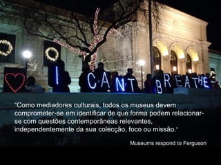 “Como mediadores culturais, todos os museus devem
comprometer-se em identificar de que forma podem relacionar-
se com questões contemporâneas relevantes,
independentemente da sua colecção, foco ou missão.”
Museums respond to Ferguson
 