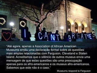 “Até agora, apenas a Association of African American
Museums emitiu uma declaração formal sobre as questões
mais amplas relacionadas com Ferguson, Cleveland e Staten
Island. Acreditamos que o silêncio de outros museus envia uma
mensagem de que estas questões são uma preocupação
apenas para os afro-americanos e os museus afro-americanos.
Sabemos que este não é o caso.”
Museums respond to Ferguson
 