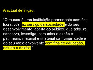 A actual definição:
“O museu é uma instituição permanente sem fins
lucrativos, ao serviço da sociedade e do seu
desenvolvimento, aberta ao público, que adquire,
conserva, investiga, comunica e expõe o
património material e imaterial da humanidade e
do seu meio envolvente com fins de educação,
estudo e deleite.”
 