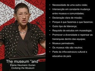 The museum “and”
Elaine Heumann Gurian
Civilizing the Museum
• Necessidade de uma outra visão;
• Intersecção em constante mudança
entre museus e comunidades;
• Declaração clara de missão;
• Porque é que fazemos o que fazemos;
• Outro tipo de liderança;
• Requisito de estudos em museologia;
• Promover a diversidade e repensar as
hierarquias dentro das equipas;
• Museus permeáveis;
• Os museus não são neutros;
• Parte da infra-estrutura cultural e
educativa do país
 