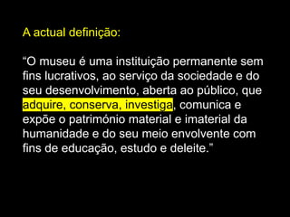 A actual definição:
“O museu é uma instituição permanente sem
fins lucrativos, ao serviço da sociedade e do
seu desenvolvimento, aberta ao público, que
adquire, conserva, investiga, comunica e
expõe o património material e imaterial da
humanidade e do seu meio envolvente com
fins de educação, estudo e deleite.”
 