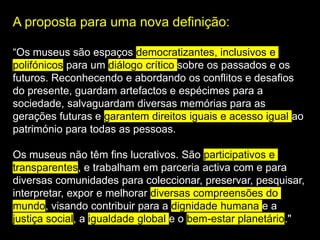 A proposta para uma nova definição:
“Os museus são espaços democratizantes, inclusivos e
polifónicos para um diálogo crítico sobre os passados e os
futuros. Reconhecendo e abordando os conflitos e desafios
do presente, guardam artefactos e espécimes para a
sociedade, salvaguardam diversas memórias para as
gerações futuras e garantem direitos iguais e acesso igual ao
património para todas as pessoas.
Os museus não têm fins lucrativos. São participativos e
transparentes, e trabalham em parceria activa com e para
diversas comunidades para coleccionar, preservar, pesquisar,
interpretar, expor e melhorar diversas compreensões do
mundo, visando contribuir para a dignidade humana e a
justiça social, a igualdade global e o bem-estar planetário."
 