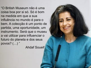 “O British Museum não é uma
coisa boa por si só. Só é bom
na medida em que a sua
influência no mundo é para o
bem. A colecção é um ponto de
partida, uma oportunidade, um
instrumento. Será que o museu
a vai utilizar para influenciar o
futuro do planeta e dos seus
povos? (…) ”
Ahdaf Soueif
 
