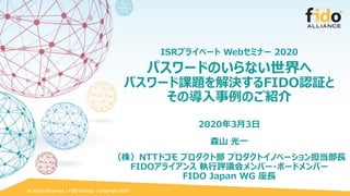 All Rights Reserved | FIDO Alliance | Copyright 2020
ISRプライベート Webセミナー 2020
パスワードのいらない世界へ
パスワード課題を解決するFIDO認証と
その導入事例のご紹介
2020年3月3日
森山 光一
（株）NTTドコモ プロダクト部 プロダクトイノベーション担当部長
FIDOアライアンス 執行評議会メンバー・ボードメンバー
FIDO Japan WG 座長
 