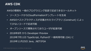 © 2020, Amazon Web Services, Inc. or its Affiliates. All rights reserved.
AWS CDK
AWSの環境を 一般のプログラミング言語で記述できるツールキット
• ソースコードからCloudFormationテンプレートを生成
• AWSのベストプラクティスが定義されたライブラリ (Construct) によっ
て少ないコードで記述可能
• オープンソースで開発されておりユーザが拡張可能
• 2018年8月 から Developer Preview
2019年7月11日 TypeScript, Pythonが 一般利用可能 (GA) に
2019年11月25日 Java, .NETがGA
 