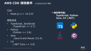 © 2020, Amazon Web Services, Inc. or its Affiliates. All rights reserved.
AWS CDK 環境要件
CDK
• Node.js (>= 10.3.0）
開発言語
• TypeScript, JavaScript
(TypeScript >= 2.7)
• Python
(Python >= 3.6)
• Java
(Java 8 and Maven 3.5.4)
• C#
(.NET Core >= 3.0)
一般利用可能:
TypeScript, Python
Java, C# (.NET)
※2020/03/03 現在
 