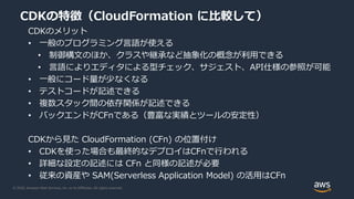 © 2020, Amazon Web Services, Inc. or its Affiliates. All rights reserved.
CDKの特徴（CloudFormation に比較して）
CDKのメリット
• 一般のプログラミング言語が使える
• 制御構文のほか、クラスや継承など抽象化の概念が利用できる
• 言語によりエディタによる型チェック、サジェスト、API仕様の参照が可能
• 一般にコード量が少なくなる
• テストコードが記述できる
• 複数スタック間の依存関係が記述できる
• バックエンドがCFnである（豊富な実績とツールの安定性）
CDKから見た CloudFormation (CFn) の位置付け
• CDKを使った場合も最終的なデプロイはCFnで行われる
• 詳細な設定の記述には CFn と同様の記述が必要
• 従来の資産や SAM(Serverless Application Model) の活用はCFn
 