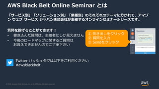 © 2020, Amazon Web Services, Inc. or its Affiliates. All rights reserved.
AWS Black Belt Online Seminar とは
「サービス別」「ソリューション別」「業種別」のそれぞれのテーマに分かれて、アマゾ
ン ウェブ サービス ジャパン株式会社が主催するオンラインセミナーシリーズです。
質問を投げることができます！
• 書き込んだ質問は、主催者にしか見えません
• 今後のロードマップに関するご質問は
お答えできませんのでご了承下さい
① 吹き出しをクリック
② 質問を入力
③ Sendをクリック
Twitter ハッシュタグは以下をご利用ください
#awsblackbelt
 