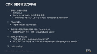 © 2020, Amazon Web Services, Inc. or its Affiliates. All rights reserved.
CDK 開発環境の準備
1. 事前に必要な環境
• AWS CLI
• Node.js 10.3.0 以上の環境を用意
• Windows: MSIインストーラ / Mac: homebrew & nodebrew
2. CDKの導入
• "npm install -g aws-cdk"
3. 各言語の開発環境を用意（例: TypeScript）
• お好きなエディタ （例：VisualStudio Code）
4. 初期コードを生成
• "cdk init app --language=typescript"
• サンプルコード付き → "cdk init sample-app --language=typescript"
5. Let's coding!
 