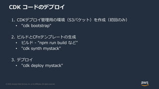© 2020, Amazon Web Services, Inc. or its Affiliates. All rights reserved.
CDK コードのデプロイ
1. CDKデプロイ管理用の環境（S3バケット）を作成（初回のみ）
• "cdk bootstrap"
2. ビルドとCFnテンプレートの生成
• ビルド - "npm run build など"
• "cdk synth mystack"
3. デプロイ
• "cdk deploy mystack"
 
