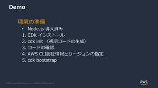 © 2020, Amazon Web Services, Inc. or its Affiliates. All rights reserved.
Demo
環境の準備
• Node.js 導入済み
1. CDK インストール
2. cdk init （初期コードの生成）
3. コードの確認
4. AWS CLI認証情報とリージョンの指定
5. cdk bootstrap
 