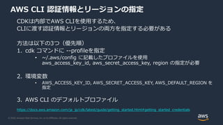 © 2020, Amazon Web Services, Inc. or its Affiliates. All rights reserved.
AWS CLI 認証情報とリージョンの指定
CDKは内部でAWS CLIを使用するため、
CLIに渡す認証情報とリージョンの両方を指定する必要がある
方法は以下の3つ（優先順）
1. cdk コマンドに --profileを指定
• ~/.aws/config に記載したプロファイルを使用
aws_access_key_id, aws_secret_access_key, region の指定が必要
2. 環境変数
• AWS_ACCESS_KEY_ID, AWS_SECRET_ACCESS_KEY, AWS_DEFAULT_REGION を
指定
3. AWS CLI のデフォルトプロファイル
https://docs.aws.amazon.com/ja_jp/cdk/latest/guide/getting_started.html#getting_started_credentials
 