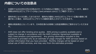 © 2020, Amazon Web Services, Inc. or its Affiliates. All rights reserved.
内容についての注意点
• 本資料では2020年03月03日時点のサービス内容および価格についてご説明しています。最新の
情報はAWS公式ウェブサイト(http://aws.amazon.com)にてご確認ください。
• 資料作成には十分注意しておりますが、資料内の価格とAWS公式ウェブサイト記載の価格に相
違があった場合、AWS公式ウェブサイトの価格を優先とさせていただきます。
• 価格は税抜表記となっています。日本居住者のお客様には別途消費税をご請求させていただきま
す。
• AWS does not offer binding price quotes. AWS pricing is publicly available and is
subject to change in accordance with the AWS Customer Agreement available at
http://aws.amazon.com/agreement/. Any pricing information included in this
document is provided only as an estimate of usage charges for AWS services based on
certain information that you have provided. Monthly charges will be based on your
actual use of AWS services, and may vary from the estimates provided.
 
