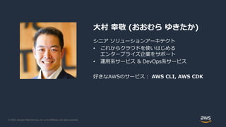 © 2020, Amazon Web Services, Inc. or its Affiliates. All rights reserved.
大村 幸敬 (おおむら ゆきたか)
シニア ソリューションアーキテクト
• これからクラウドを使いはじめる
エンタープライズ企業をサポート
• 運用系サービス & DevOps系サービス
好きなAWSのサービス： AWS CLI, AWS CDK
 