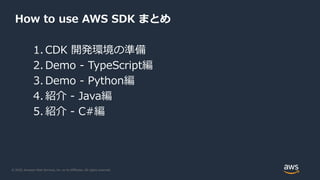 © 2020, Amazon Web Services, Inc. or its Affiliates. All rights reserved.
How to use AWS SDK まとめ
1. CDK 開発環境の準備
2. Demo - TypeScript編
3. Demo - Python編
4. 紹介 - Java編
5. 紹介 - C#編
 