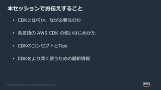 © 2020, Amazon Web Services, Inc. or its Affiliates. All rights reserved.
本セッションでお伝えすること
• CDKとは何か、なぜ必要なのか
• 各言語の AWS CDK の使いはじめかた
• CDKのコンセプトとTips
• CDKをより深く使うための最新情報
 