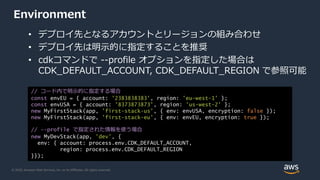 © 2020, Amazon Web Services, Inc. or its Affiliates. All rights reserved.
Environment
• デプロイ先となるアカウントとリージョンの組み合わせ
• デプロイ先は明示的に指定することを推奨
• cdkコマンドで --profile オプションを指定した場合は
CDK_DEFAULT_ACCOUNT, CDK_DEFAULT_REGION で参照可能
// コード内で明示的に指定する場合
const envEU = { account: '2383838383', region: 'eu-west-1' };
const envUSA = { account: '8373873873', region: 'us-west-2' };
new MyFirstStack(app, 'first-stack-us', { env: envUSA, encryption: false });
new MyFirstStack(app, 'first-stack-eu', { env: envEU, encryption: true });
// --profile で指定された情報を使う場合
new MyDevStack(app, 'dev', {
env: { account: process.env.CDK_DEFAULT_ACCOUNT,
region: process.env.CDK_DEFAULT_REGION
}});
 