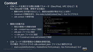 © 2020, Amazon Web Services, Inc. or its Affiliates. All rights reserved.
Context
• CDKコードを実行する際の各種パラメータ（Dev/Prod, VPC IDなど）を
Key-Value型で定義、参照する仕組み
• 最新のAMI IDが変わるなどして、意図せぬ変更が発生することを防ぐ
• Construct が情報を持ち、this.node.tryGetContext('key') のようにアクセス
• cdk context で参照可能
• 複数の定義方法
• 現在の環境から情報を取得
• cdk --context key=value で指定
• cdk.json ファイルに指定
• ~/.cdk.json ファイルに指定
• コードでconstruct.node.setContext()で指定
• CDK コードで既存環境から情報を参照可能。
その場合 プロジェクトの cdk.context.json ファイルに保存される
• stack.availabilityZones(), HostedZone.fromLookup(), Vpc.fromLookup() など
$ cat cdk.json
{
"app": "npx ts-node bin/sample1.26.ts"
}
$ cat cdk.context.json
{
"@aws-cdk/core:enableStackNameDuplicates": "true",
"aws-cdk:enableDiffNoFail": "true"
}
$ cdk context
Context found in cdk.json:
┌───┬─────────────────────────────────────────┬────────┐
│ # │ Key │ Value │
├───┼─────────────────────────────────────────┼────────┤
│ 1 │ @aws-cdk/core:enableStackNameDuplicates │ "true" │
├───┼─────────────────────────────────────────┼────────┤
│ 2 │ aws-cdk:enableDiffNoFail │ "true" │
└───┴─────────────────────────────────────────┴────────┘
Run cdk context --reset KEY_OR_NUMBER to remove a context key. It will be refreshed on the next CDK
synthesis run.
 