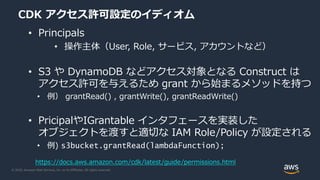 © 2020, Amazon Web Services, Inc. or its Affiliates. All rights reserved.
CDK アクセス許可設定のイディオム
• Principals
• 操作主体（User, Role, サービス, アカウントなど）
• S3 や DynamoDB などアクセス対象となる Construct は
アクセス許可を与えるため grant から始まるメソッドを持つ
• 例） grantRead() , grantWrite(), grantReadWrite()
• PricipalやIGrantable インタフェースを実装した
オブジェクトを渡すと適切な IAM Role/Policy が設定される
• 例) s3bucket.grantRead(lambdaFunction);
https://docs.aws.amazon.com/cdk/latest/guide/permissions.html
 