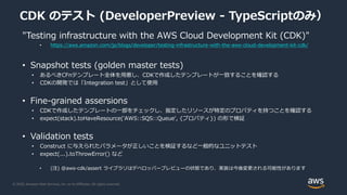 © 2020, Amazon Web Services, Inc. or its Affiliates. All rights reserved.
CDK のテスト (DeveloperPreview - TypeScriptのみ）
"Testing infrastructure with the AWS Cloud Development Kit (CDK)"
• https://aws.amazon.com/jp/blogs/developer/testing-infrastructure-with-the-aws-cloud-development-kit-cdk/
• Snapshot tests (golden master tests)
• あるべきCFnテンプレート全体を用意し、CDKで作成したテンプレートが一致することを確認する
• CDKの開発では「Integration test」として使用
• Fine-grained assersions
• CDKで作成したテンプレートの一部をチェックし、指定したリソースが特定のプロパティを持つことを確認する
• expect(stack).toHaveResource('AWS::SQS::Queue', {プロパティ}) の形で検証
• Validation tests
• Construct に与えられたパラメータが正しいことを検証するなど一般的なユニットテスト
• expect(...).toThrowError() など
• (注) @aws-cdk/assert ライブラリはデベロッパープレビューの状態であり、実装は今後変更される可能性があります
 