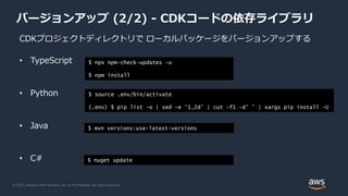 © 2020, Amazon Web Services, Inc. or its Affiliates. All rights reserved.
バージョンアップ (2/2) - CDKコードの依存ライブラリ
CDKプロジェクトディレクトリで ローカルパッケージをバージョンアップする
• TypeScript
• Python
• Java
• C#
$ npx npm-check-updates -u
$ npm install
$ source .env/bin/activate
(.env) $ pip list -o | sed -e '1,2d' | cut -f1 -d' ' | xargs pip install -U
$ mvn versions:use-latest-versions
$ nuget update
 