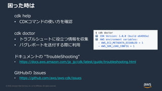© 2020, Amazon Web Services, Inc. or its Affiliates. All rights reserved.
困った時は
cdk help
• CDKコマンドの使い方を確認
cdk doctor
• トラブルシュートに役立つ情報を収集
• バグレポートを送付する際に利用
ドキュメントの "TroubleShooting"
• https://docs.aws.amazon.com/ja_jp/cdk/latest/guide/troubleshooting.html
GitHubの Issues
• https://github.com/aws/aws-cdk/issues
 