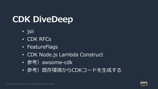 © 2020, Amazon Web Services, Inc. or its Affiliates. All rights reserved.
CDK DiveDeep
• jsii
• CDK RFCs
• FeatureFlags
• CDK Node.js Lambda Construct
• 参考）awsome-cdk
• 参考）既存環境からCDKコードを生成する
 