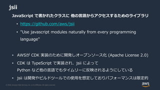 © 2020, Amazon Web Services, Inc. or its Affiliates. All rights reserved.
jsii
JavaScript で書かれたクラスに 他の言語からアクセスするためのライブラリ
• https://github.com/aws/jsii
• "Use javascript modules naturally from every programming
language"
• AWSが CDK 実装のために開発しオープンソース化 (Apache License 2.0)
• CDK は TypeScript で実装され、jsii によって
Python など他の言語でもタイムリーに反映されるようにしている
• jsii は開発やビルドツールでの使用を想定しておりパフォーマンスは限定的
 