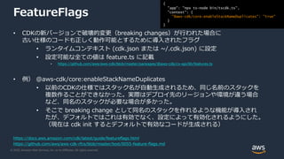 © 2020, Amazon Web Services, Inc. or its Affiliates. All rights reserved.
FeatureFlags
• CDKの新バージョンで破壊的変更（breaking changes）が行われた場合に
古い仕様のコードも正しく動作可能とするために導入されたフラグ
• ランタイムコンテキスト (cdk.json または ~/.cdk.json) に設定
• 設定可能な全ての値は feature.ts に記載
• https://github.com/aws/aws-cdk/blob/master/packages/@aws-cdk/cx-api/lib/features.ts
• 例） @aws-cdk/core:enableStackNameDuplicates
• 以前のCDKの仕様ではスタック名が自動生成されるため、同じ名前のスタックを
複数作ることができなかった。実際はデプロイ先のリージョンや環境が違う場合
など、同名のスタックが必要な場合が多かった。
• そこで breaking change として同名のスタックを作れるような機能が導入され
たが、デフォルトではこれは有効でなく、設定によって有効化されるようにした。
（現在は cdk init するとデフォルトで有効なコードが生成される）
https://docs.aws.amazon.com/cdk/latest/guide/featureflags.html
https://github.com/aws/aws-cdk-rfcs/blob/master/text/0055-feature-flags.md
{
"app": "npx ts-node bin/tscdk.ts",
"context": {
"@aws-cdk/core:enableStackNameDuplicates": "true"
}
}
 