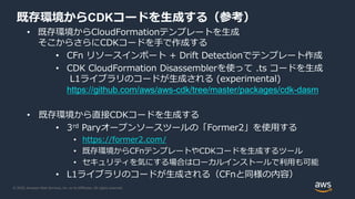 © 2020, Amazon Web Services, Inc. or its Affiliates. All rights reserved.
既存環境からCDKコードを生成する（参考）
• 既存環境からCloudFormationテンプレートを生成
そこからさらにCDKコードを手で作成する
• CFn リソースインポート + Drift Detectionでテンプレート作成
• CDK CloudFormation Disassemblerを使って .ts コードを生成
L1ライブラリのコードが生成される (experimental)
https://github.com/aws/aws-cdk/tree/master/packages/cdk-dasm
• 既存環境から直接CDKコードを生成する
• 3rd Paryオープンソースツールの「Former2」を使用する
• https://former2.com/
• 既存環境からCFnテンプレートやCDKコードを生成するツール
• セキュリティを気にする場合はローカルインストールで利用も可能
• L1ライブラリのコードが生成される（CFnと同様の内容）
 