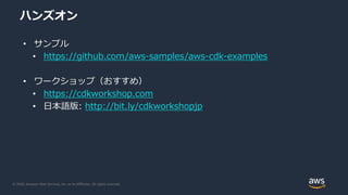 © 2020, Amazon Web Services, Inc. or its Affiliates. All rights reserved.
ハンズオン
• サンプル
• https://github.com/aws-samples/aws-cdk-examples
• ワークショップ（おすすめ）
• https://cdkworkshop.com
• 日本語版: http://bit.ly/cdkworkshopjp
 