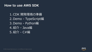 © 2020, Amazon Web Services, Inc. or its Affiliates. All rights reserved.
How to use AWS SDK
1. CDK 開発環境の準備
2. Demo - TypeScript編
3. Demo - Python編
4. 紹介 - Java編
5. 紹介 - C#編
 
