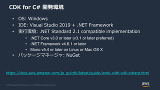 © 2020, Amazon Web Services, Inc. or its Affiliates. All rights reserved.
CDK for C# 開発環境
• OS: Windows
• IDE: Visual Studio 2019 + .NET Framework
• 実行環境: .NET Standard 2.1 compatible implementation
• .NET Core v3.0 or later (v3.1 or later preferred)
• .NET Framework v4.6.1 or later
• Mono v5.4 or later on Linux or Mac OS X
• パッケージマネージャ: NuGet
https://docs.aws.amazon.com/ja_jp/cdk/latest/guide/work-with-cdk-csharp.html
 