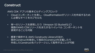 © 2020, Amazon Web Services, Inc. or its Affiliates. All rights reserved.
Construct
AWS CDK アプリの基本ビルディングブロック
• Cloudコンポーネントを表し、CloudFormationがリソースを作成するため
に必要なすべてをカプセル化
• 単一のリソースを表現したり（Amazon S3 Bucketなど）、
複数のAWS CDKリソースをまたがるハイレベル コンポーネントを
表現することも可能
• 標準で提供する AWS Constructs Libraryのほか、
既存Constructを継承して独自のConstructを定義したり
作成したConstructをパッケージとして配布することが可能
 