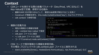 © 2020, Amazon Web Services, Inc. or its Affiliates. All rights reserved.
Context
• CDKコードを実行する際の各種パラメータ（Dev/Prod, VPC IDなど）を
Key-Value型で定義、参照する仕組み
• 最新のAMI IDが変わるなどして、意図せぬ変更が発生することを防ぐ
• Construct が情報を持ち、this.node.tryGetContext('key') のようにアクセス
• cdk context で参照可能
• 複数の定義方法
• 現在の環境から情報を取得
• cdk --context key=value で指定
• cdk.json ファイルに指定
• ~/.cdk.json ファイルに指定
• コードでconstruct.node.setContext()で指定
• CDK コードで既存環境から情報を参照可能。
その場合 プロジェクトの cdk.context.json ファイルに保存される
• stack.availabilityZones(), HostedZone.fromLookup(), Vpc.fromLookup() など
$ cat cdk.json
{
"app": "npx ts-node bin/sample1.26.ts"
}
$ cat cdk.context.json
{
"@aws-cdk/core:enableStackNameDuplicates": "true",
"aws-cdk:enableDiffNoFail": "true"
}
$ cdk context
Context found in cdk.json:
┌───┬─────────────────────────────────────────┬────────┐
│ # │ Key │ Value │
├───┼─────────────────────────────────────────┼────────┤
│ 1 │ @aws-cdk/core:enableStackNameDuplicates │ "true" │
├───┼─────────────────────────────────────────┼────────┤
│ 2 │ aws-cdk:enableDiffNoFail │ "true" │
└───┴─────────────────────────────────────────┴────────┘
Run cdk context --reset KEY_OR_NUMBER to remove a context key. It will be refreshed on the next CDK
synthesis run.
 