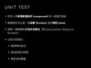 U N I T T E S T
• 針對⼀個單獨軟體組件 (component) 的⼀組獨立測試
• 軟體組件可以是⼀個函數 (function) 或是類別 (class)
• 或是⼀個軟體的⾏為作為單位（跨 class, function, Solitary or
Sociable)。
• 比起⼤型測試：
• 更精準的定位
• 更短的執⾏時間
• 更安全的覆蓋
 