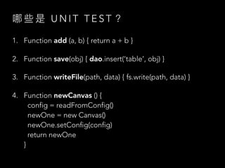 哪 些 是 U N I T T E S T ？
1. Function add (a, b) { return a + b }
2. Function save(obj) { dao.insert(‘table’, obj) }
3. Function writeFile(path, data) { fs.write(path, data) }
4. Function newCanvas () {
config = readFromConfig()
newOne = new Canvas()
newOne.setConfig(config)
return newOne
}
 