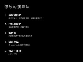 修 改 的 演 算 法
1. 確定變動點
程式理解⼒。可透過畫草圖、架構師溝通提升。
2. 找出測試點
找出影響範圍、依賴性關係
3. 解依賴
⽅便在測試中實例化與使⽤物件
4. 編寫測試
為 legacy code 編寫特徵測試
5. 修改、重構
prefer TDD
 