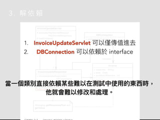 3 . 解 依 賴
1. InvoiceUpdateServlet 可以僅傳值進去
2. DBConnection 可以依賴於 interface
當⼀個類別直接依賴某些難以在測試中使⽤的東⻄時，
他就會難以修改和處理。
 