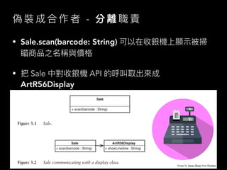 偽 裝 成 合 作 者 - 分 離 職 責
• Sale.scan(barcode: String) 可以在收銀機上顯⽰被掃
瞄商品之名稱與價格
• 把 Sale 中對收銀機 API 的呼叫取出來成
ArtR56Display
Image by James Bong from Pixabay
 