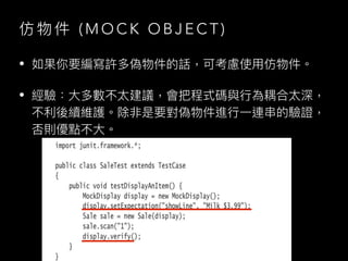 仿 物 件 ( M O C K O B J E C T )
• 如果你要編寫許多偽物件的話，可考慮使⽤仿物件。
• 經驗：⼤多數不太建議，會把程式碼與⾏為耦合太深，
不利後續維護。除非是要對偽物件進⾏⼀連串的驗證，
否則優點不⼤。
Image by James Bong from Pixabay
 