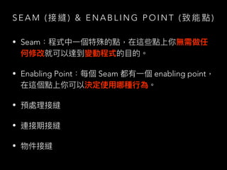 S E A M ( 接 縫 ) & E N A B L I N G P O I N T ( 致 能 點 )
• Seam：程式中⼀個特殊的點，在這些點上你無需做任
何修改就可以達到變動程式的⽬的。
• Enabling Point：每個 Seam 都有⼀個 enabling point，
在這個點上你可以決定使⽤哪種⾏為。
• 預處理接縫
• 連接期接縫
• 物件接縫
 