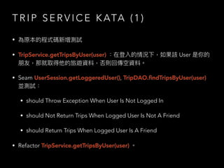 T R I P S E R V I C E K ATA ( 1 )
• 為原本的程式碼新增測試
• TripService.getTripsByUser(user) ：在登入的情況下，如果該 User 是你的
朋友，那就取得他的旅遊資料，否則回傳空資料。
• Seam UserSession.getLoggeredUser(), TripDAO.ﬁndTripsByUser(user)
並測試：
• should Throw Exception When User Is Not Logged In
• should Not Return Trips When Logged User Is Not A Friend
• should Return Trips When Logged User Is A Friend
• Refactor TripService.getTripsByUser(user) 。
 